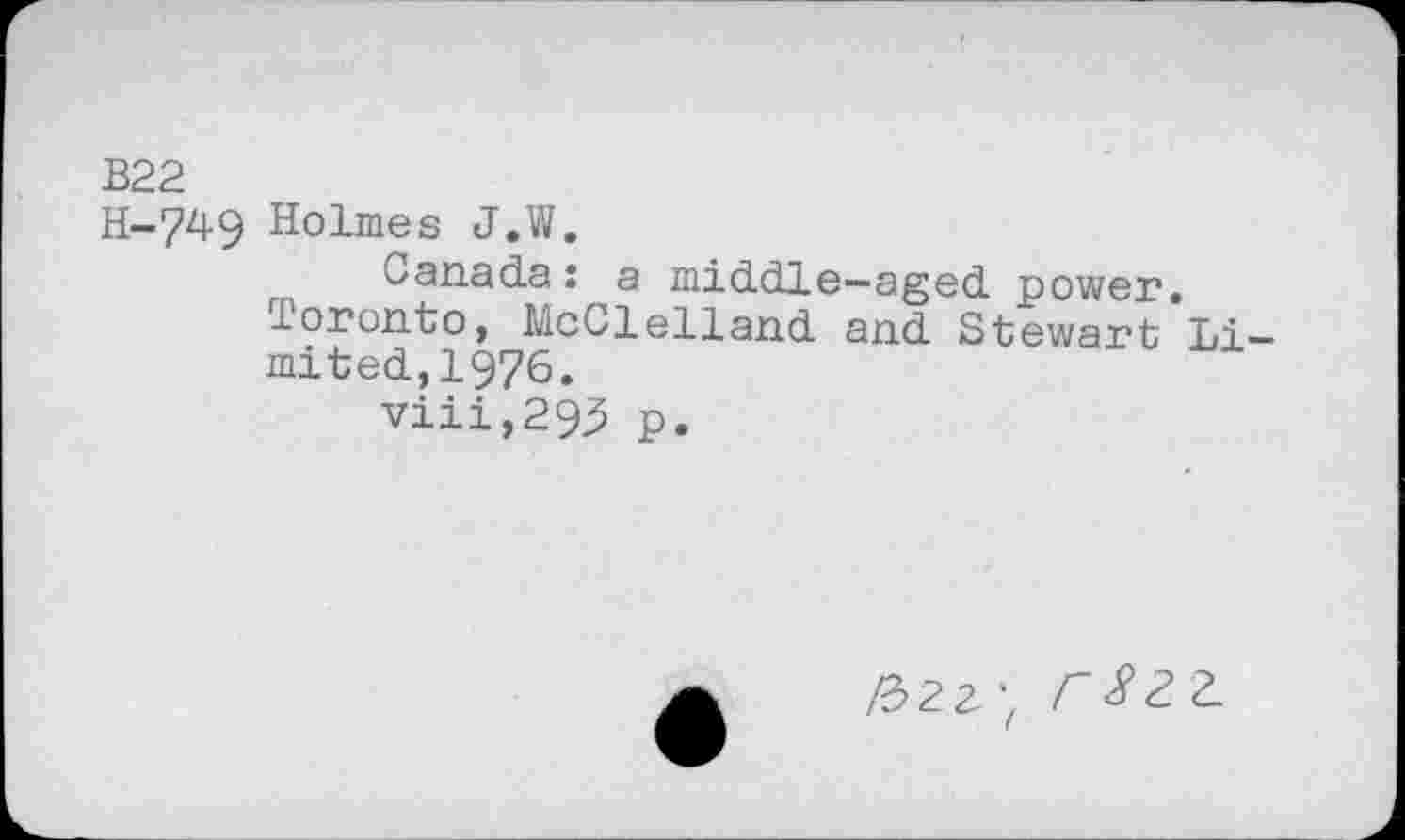 ﻿B22
H-749 Holmes J.W.
Canada : a middle—aged power, loronto, McClelland and Stewart Limited, 1976.
viii,293 p.
/322', CSZZ